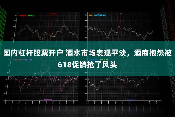 国内杠杆股票开户 酒水市场表现平淡，酒商抱怨被618促销抢了风头