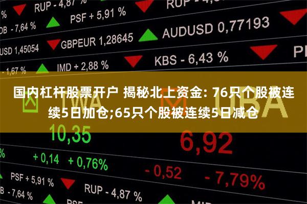 国内杠杆股票开户 揭秘北上资金: 76只个股被连续5日加仓;65只个股被连续5日减仓