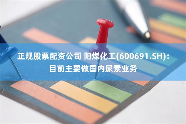 正规股票配资公司 阳煤化工(600691.SH)：目前主要做国内尿素业务