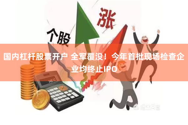 国内杠杆股票开户 全军覆没！今年首批现场检查企业均终止IPO
