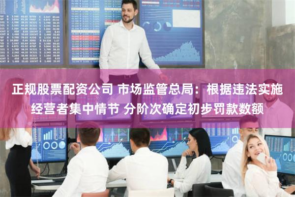 正规股票配资公司 市场监管总局：根据违法实施经营者集中情节 分阶次确定初步罚款数额