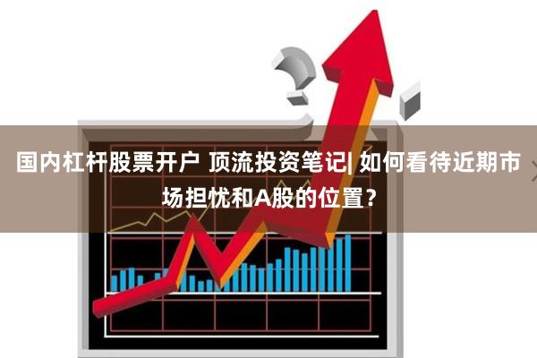 国内杠杆股票开户 顶流投资笔记| 如何看待近期市场担忧和A股的位置？