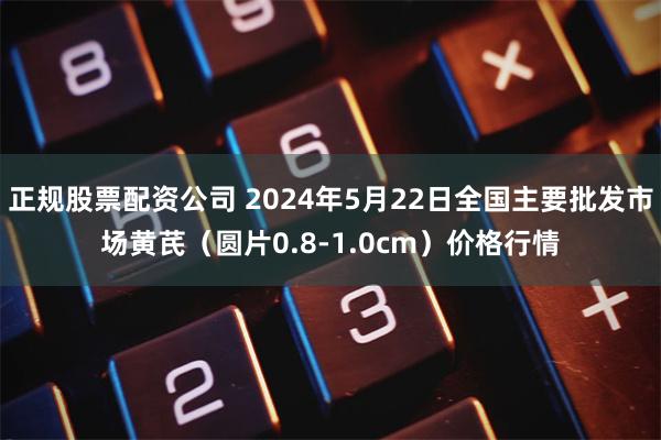 正规股票配资公司 2024年5月22日全国主要批发市场黄芪（圆片0.8-1.0cm）价格行情