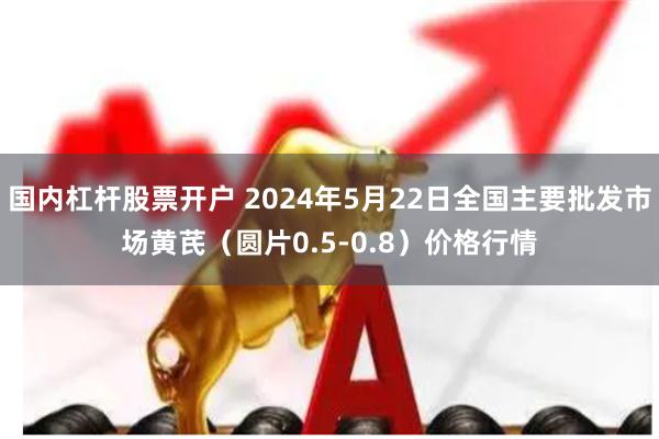 国内杠杆股票开户 2024年5月22日全国主要批发市场黄芪（圆片0.5-0.8）价格行情