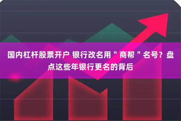 国内杠杆股票开户 银行改名用＂商帮＂名号？盘点这些年银行更名的背后