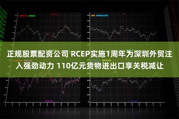 正规股票配资公司 RCEP实施1周年为深圳外贸注入强劲动力 110亿元货物进出口享关税减让