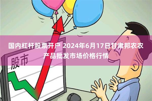 国内杠杆股票开户 2024年6月17日甘肃邦农农产品批发市场价格行情