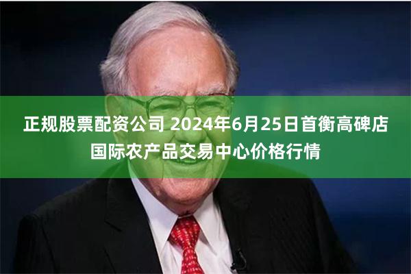 正规股票配资公司 2024年6月25日首衡高碑店国际农产品交易中心价格行情