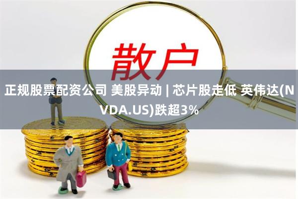 正规股票配资公司 美股异动 | 芯片股走低 英伟达(NVDA.US)跌超3%