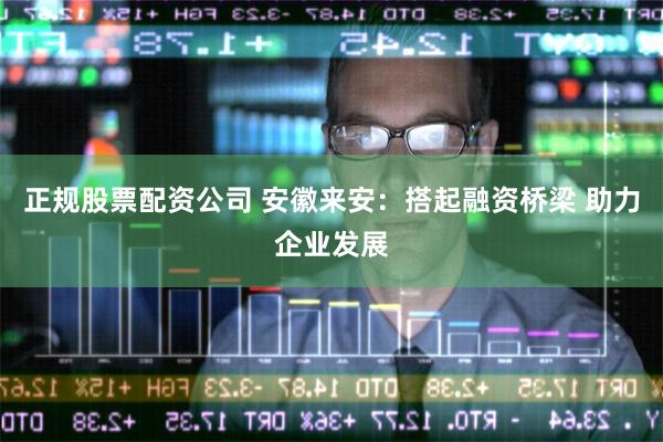 正规股票配资公司 安徽来安：搭起融资桥梁 助力企业发展