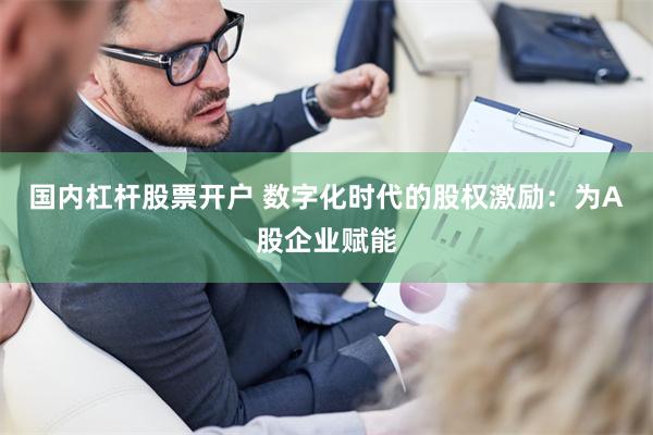 国内杠杆股票开户 数字化时代的股权激励：为A股企业赋能