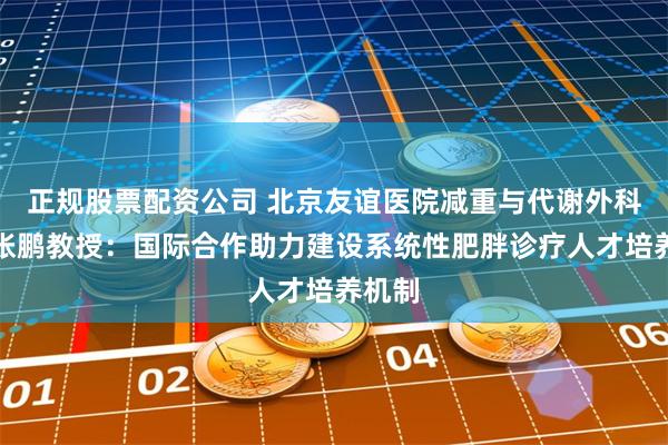 正规股票配资公司 北京友谊医院减重与代谢外科主任张鹏教授：国际合作助力建设系统性肥胖诊疗人才培养机制