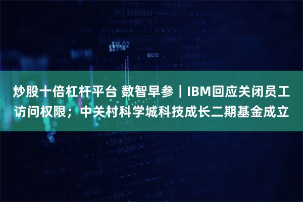 炒股十倍杠杆平台 数智早参｜IBM回应关闭员工访问权限；中关村科学城科技成长二期基金成立