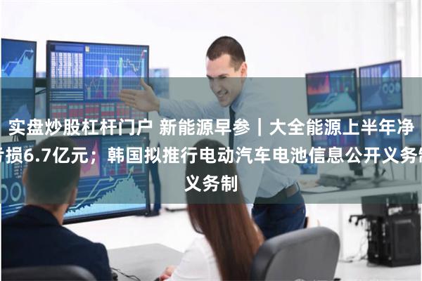 实盘炒股杠杆门户 新能源早参｜大全能源上半年净亏损6.7亿元；韩国拟推行电动汽车电池信息公开义务制