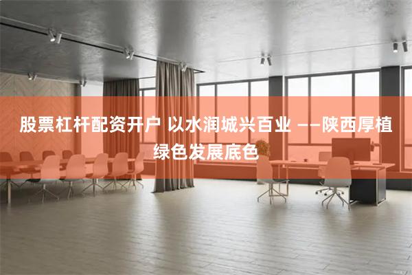 股票杠杆配资开户 以水润城兴百业 ——陕西厚植绿色发展底色