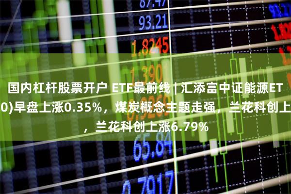 国内杠杆股票开户 ETF最前线 | 汇添富中证能源ETF(159930)早盘上涨0.35%，煤炭概念主题走强，兰花科创上涨6.79%