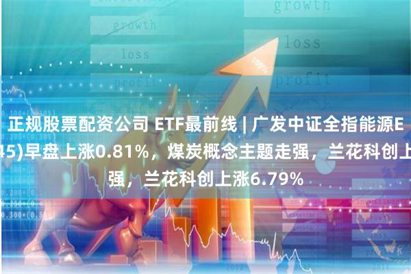 正规股票配资公司 ETF最前线 | 广发中证全指能源ETF(159945)早盘上涨0.81%，煤炭概念主题走强，兰花科创上涨6.79%