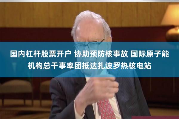 国内杠杆股票开户 协助预防核事故 国际原子能机构总干事率团抵达扎波罗热核电站