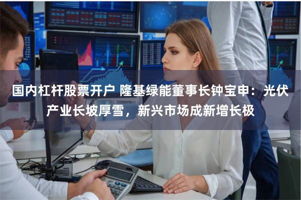 国内杠杆股票开户 隆基绿能董事长钟宝申：光伏产业长坡厚雪，新兴市场成新增长极