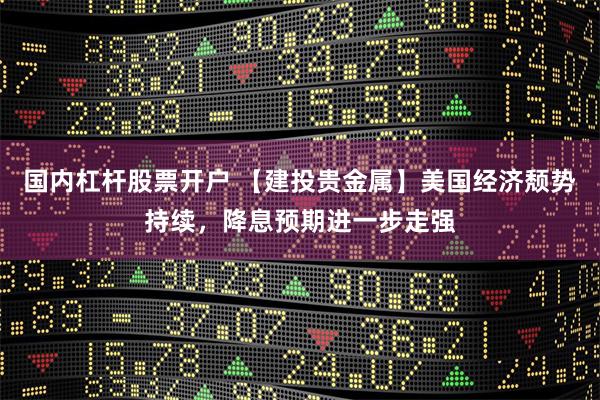 国内杠杆股票开户 【建投贵金属】美国经济颓势持续，降息预期进一步走强