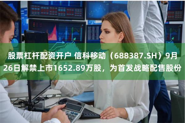股票杠杆配资开户 信科移动（688387.SH）9月26日解禁上市1652.89万股，为首发战略配售股份
