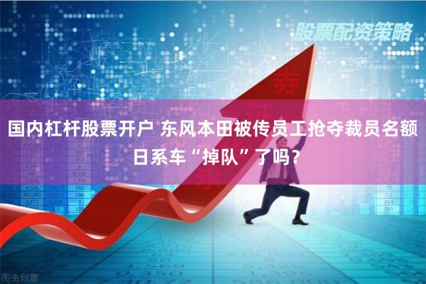 国内杠杆股票开户 东风本田被传员工抢夺裁员名额 日系车“掉队”了吗？