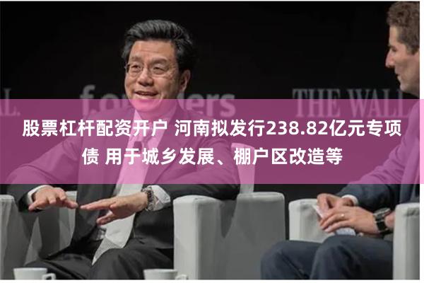 股票杠杆配资开户 河南拟发行238.82亿元专项债 用于城乡发展、棚户区改造等