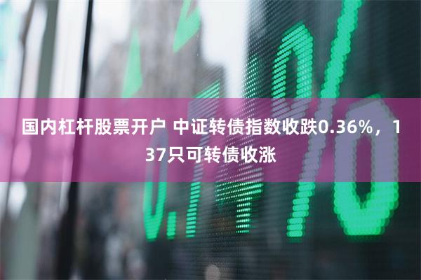 国内杠杆股票开户 中证转债指数收跌0.36%，137只可转债收涨