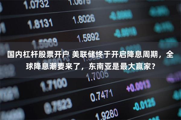 国内杠杆股票开户 美联储终于开启降息周期，全球降息潮要来了，东南亚是最大赢家？