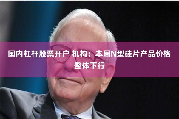 国内杠杆股票开户 机构：本周N型硅片产品价格整体下行
