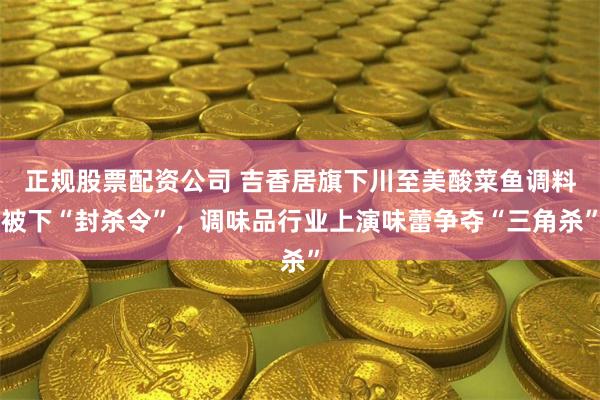 正规股票配资公司 吉香居旗下川至美酸菜鱼调料被下“封杀令”，调味品行业上演味蕾争夺“三角杀”
