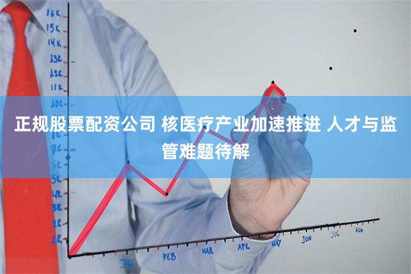 正规股票配资公司 核医疗产业加速推进 人才与监管难题待解