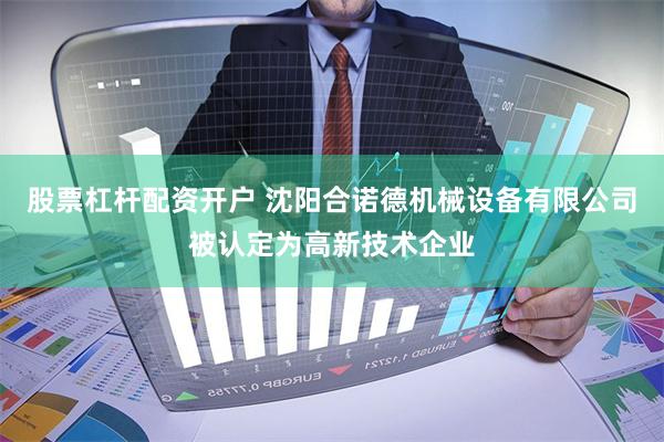 股票杠杆配资开户 沈阳合诺德机械设备有限公司被认定为高新技术企业