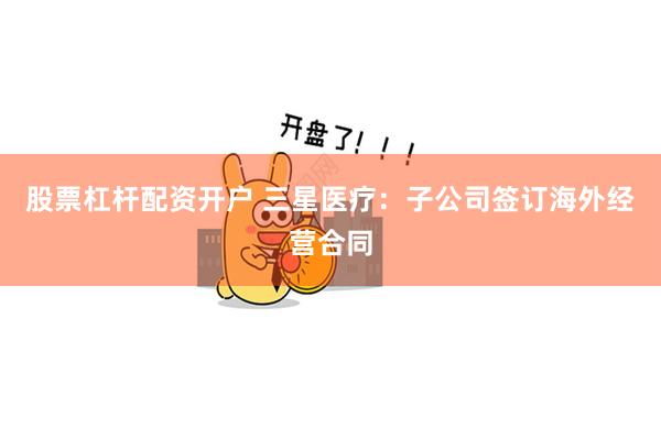 股票杠杆配资开户 三星医疗：子公司签订海外经营合同