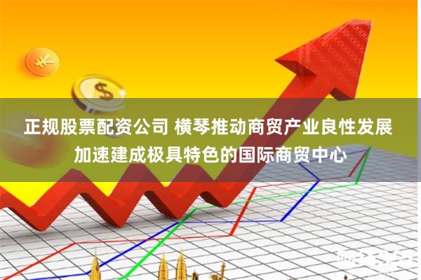 正规股票配资公司 横琴推动商贸产业良性发展 加速建成极具特色的国际商贸中心