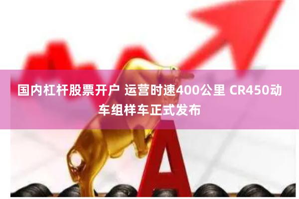 国内杠杆股票开户 运营时速400公里 CR450动车组样车正式发布