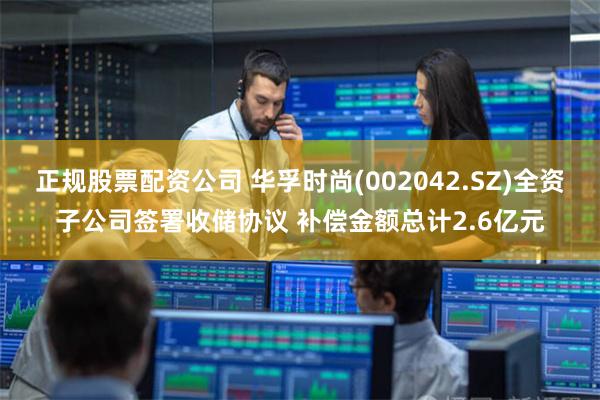 正规股票配资公司 华孚时尚(002042.SZ)全资子公司签署收储协议 补偿金额总计2.6亿元