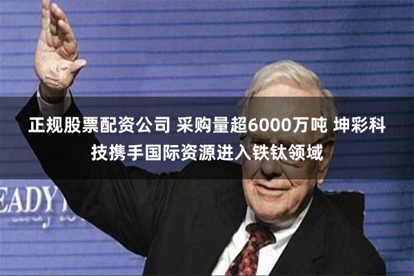 正规股票配资公司 采购量超6000万吨 坤彩科技携手国际资源进入铁钛领域