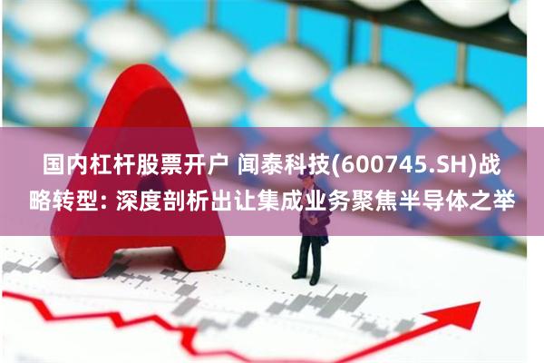 国内杠杆股票开户 闻泰科技(600745.SH)战略转型: 深度剖析出让集成业务聚焦半导体之举