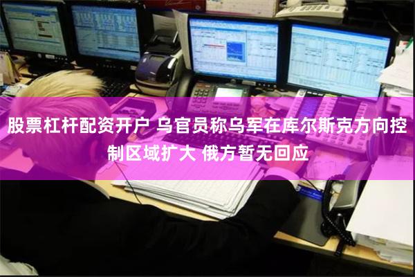 股票杠杆配资开户 乌官员称乌军在库尔斯克方向控制区域扩大 俄方暂无回应