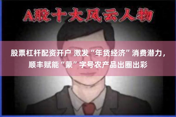 股票杠杆配资开户 激发“年货经济”消费潜力，顺丰赋能“蒙”字号农产品出圈出彩