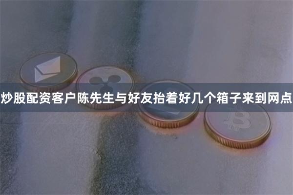 炒股配资客户陈先生与好友抬着好几个箱子来到网点