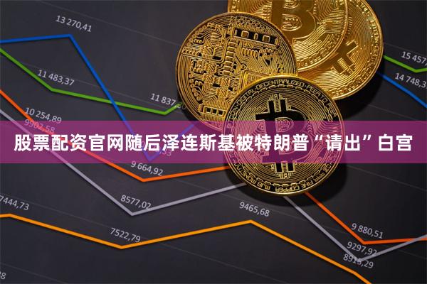 股票配资官网随后泽连斯基被特朗普“请出”白宫
